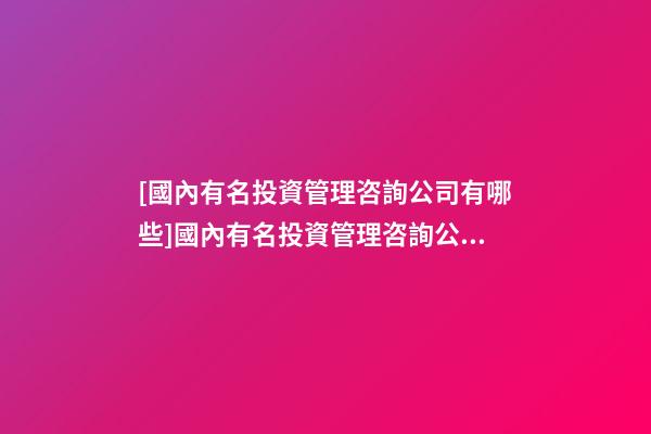 [國內有名投資管理咨詢公司有哪些]國內有名投資管理咨詢公司大全-第1張-公司起名-玄機派